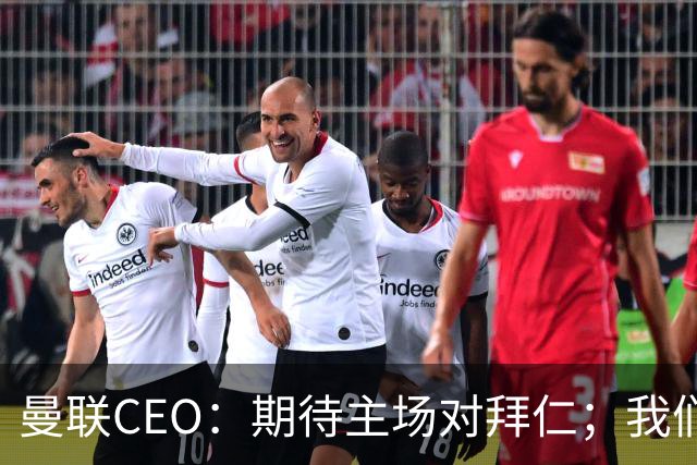 曼联CEO：期待主场对拜仁；我们每项赛事都是奔着夺冠去的